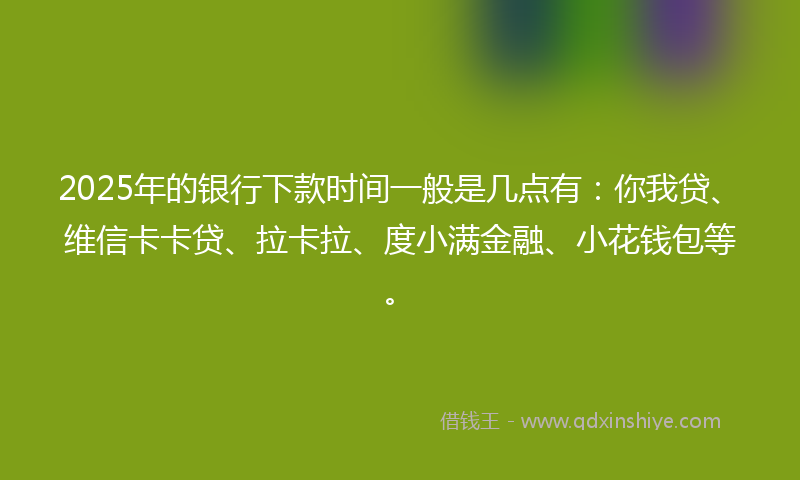 2025年的银行下款时间一般是几点有：你我贷、维信卡卡贷、拉卡拉、度小满金融、小花钱包等。