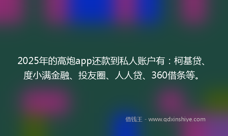 2025年的高炮app还款到私人账户有：柯基贷、度小满金融、投友圈、人人贷、360借条等。