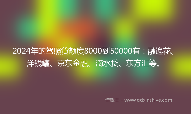 2024年的驾照贷额度8000到50000有：融逸花、洋钱罐、京东金融、滴水贷、东方汇等。