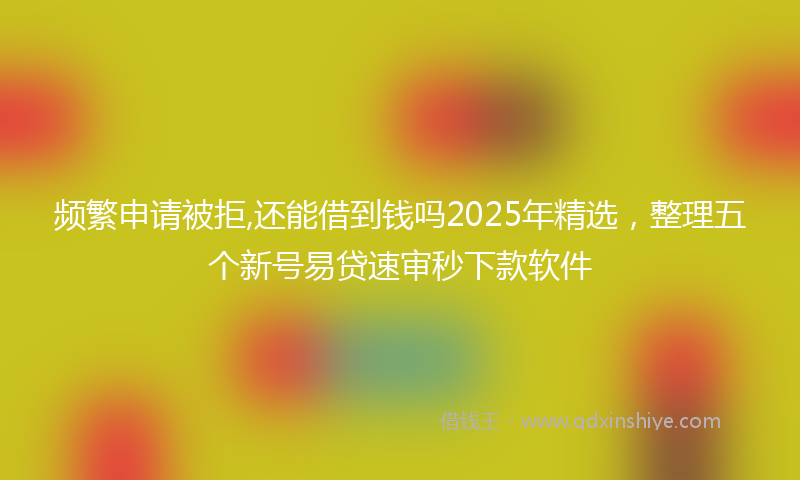 频繁申请被拒,还能借到钱吗2025年精选，整理五个新号易贷速审秒下款软件
