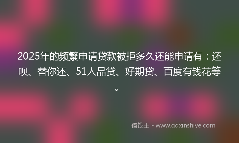 2025年的频繁申请贷款被拒多久还能申请有：还呗、替你还、51人品贷、好期贷、百度有钱花等。