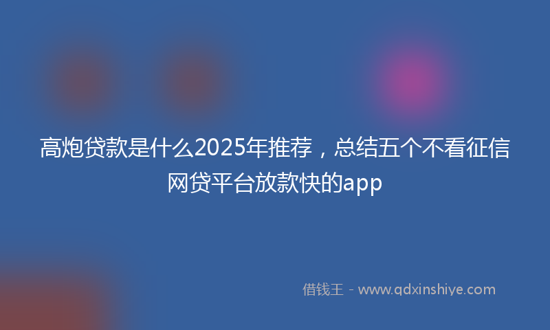 高炮贷款是什么2025年推荐，总结五个不看征信网贷平台放款快的app