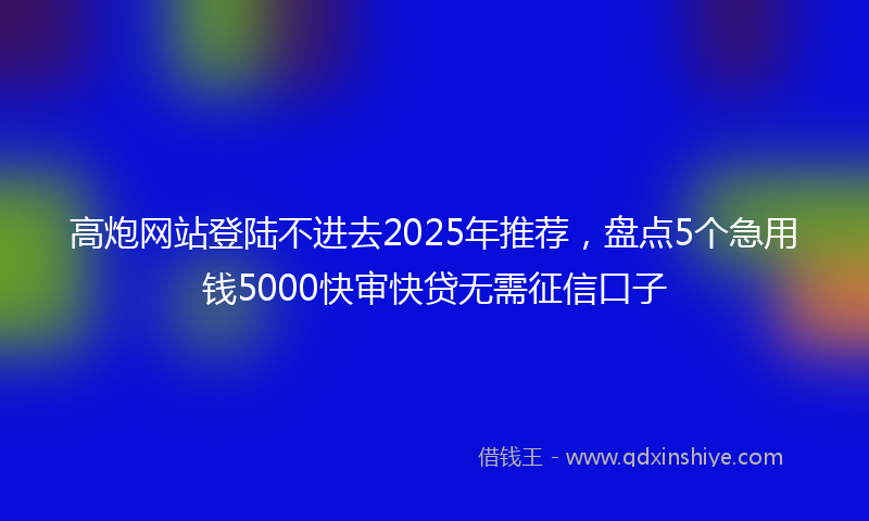高炮网站登陆不进去2025年推荐，盘点5个急用钱5000快审快贷无需征信口子