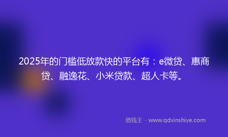 2025年的门槛低放款快的平台有：e微贷、惠商贷、融逸花、小米贷款、超人卡等。
