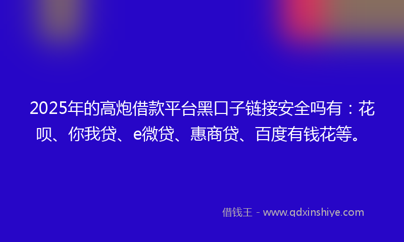 2025年的高炮借款平台黑口子链接安全吗有：花呗、你我贷、e微贷、惠商贷、百度有钱花等。