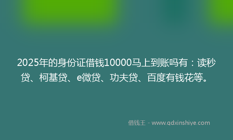 2025年的身份证借钱10000马上到账吗有：读秒贷、柯基贷、e微贷、功夫贷、百度有钱花等。