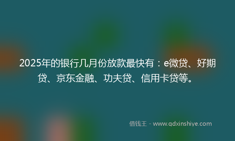 2025年的银行几月份放款最快有：e微贷、好期贷、京东金融、功夫贷、信用卡贷等。