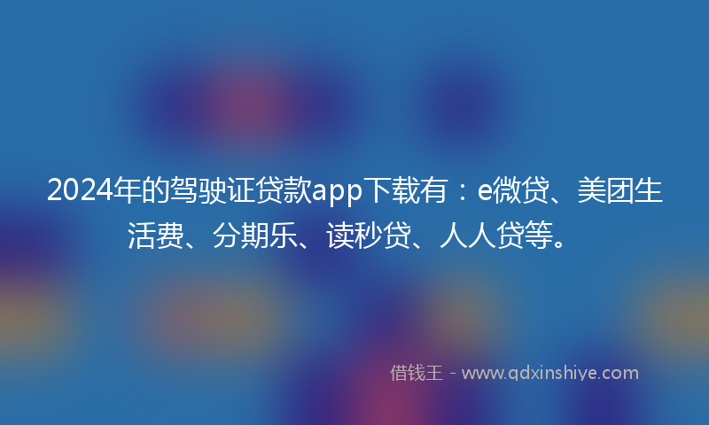 2024年的驾驶证贷款app下载有：e微贷、美团生活费、分期乐、读秒贷、人人贷等。
