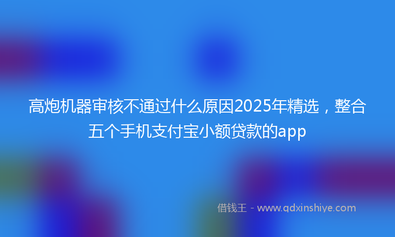 高炮机器审核不通过什么原因2025年精选，整合五个手机支付宝小额贷款的app