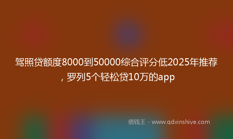 驾照贷额度8000到50000综合评分低2025年推荐，罗列5个轻松贷10万的app