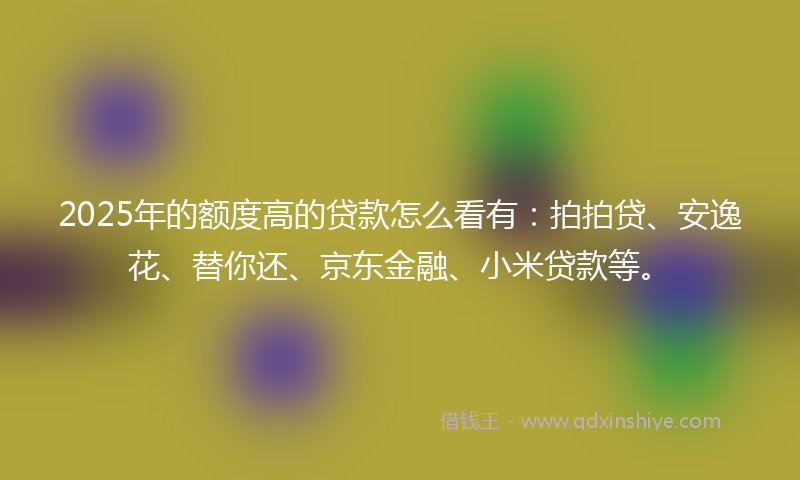2025年的额度高的贷款怎么看有：拍拍贷、安逸花、替你还、京东金融、小米贷款等。