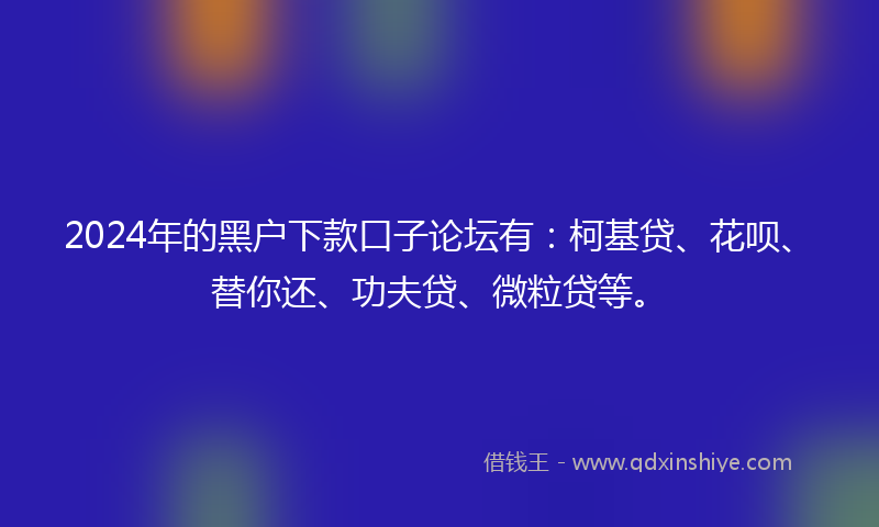 2024年的黑户下款口子论坛有：柯基贷、花呗、替你还、功夫贷、微粒贷等。