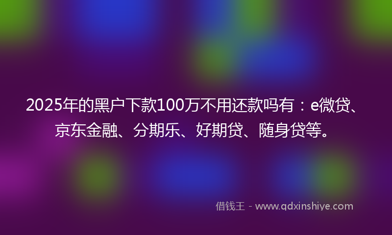 2025年的黑户下款100万不用还款吗有：e微贷、京东金融、分期乐、好期贷、随身贷等。