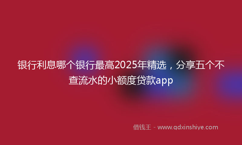 银行利息哪个银行最高2025年精选，分享五个不查流水的小额度贷款app