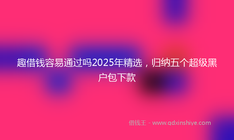 趣借钱容易通过吗2025年精选，归纳五个超级黑户包下款