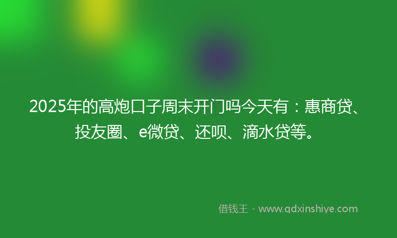 2025年的高炮口子周末开门吗今天有：惠商贷、投友圈、e微贷、还呗、滴水贷等。