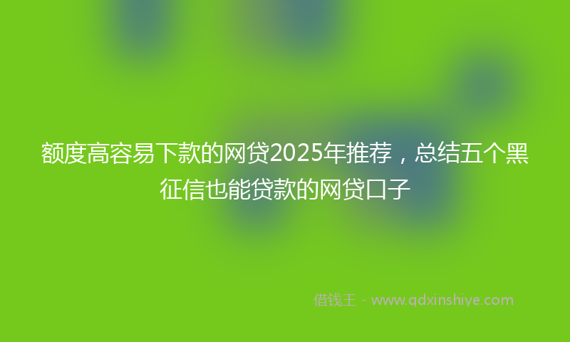 额度高容易下款的网贷2025年推荐，总结五个黑征信也能贷款的网贷口子