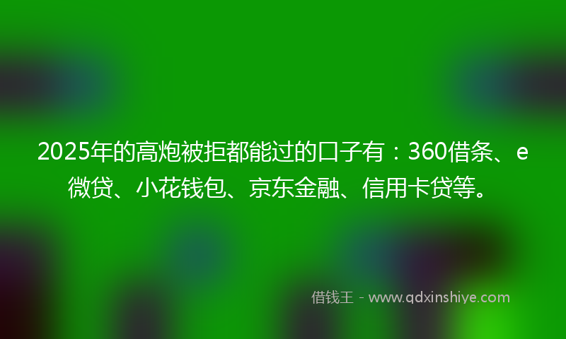 2025年的高炮被拒都能过的口子有：360借条、e微贷、小花钱包、京东金融、信用卡贷等。