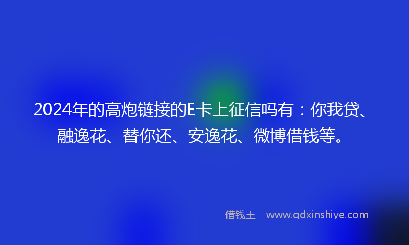 2024年的高炮链接的E卡上征信吗有：你我贷、融逸花、替你还、安逸花、微博借钱等。
