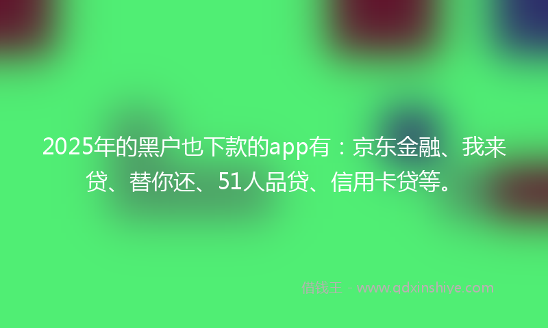 2025年的黑户也下款的app有：京东金融、我来贷、替你还、51人品贷、信用卡贷等。