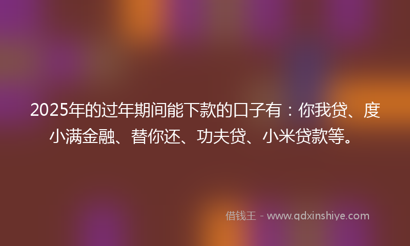 2025年的过年期间能下款的口子有：你我贷、度小满金融、替你还、功夫贷、小米贷款等。