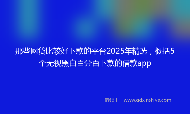 那些网贷比较好下款的平台2025年精选，概括5个无视黑白百分百下款的借款app
