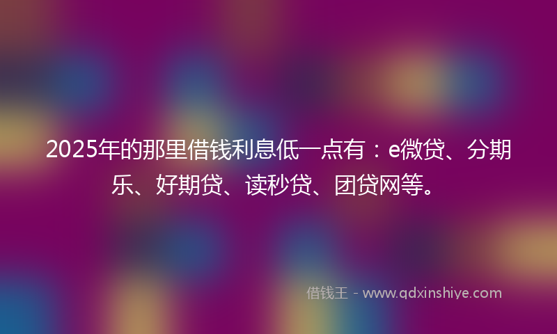 2025年的那里借钱利息低一点有：e微贷、分期乐、好期贷、读秒贷、团贷网等。