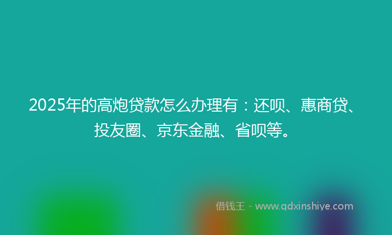 2025年的高炮贷款怎么办理有：还呗、惠商贷、投友圈、京东金融、省呗等。