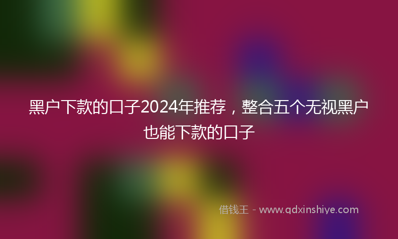 黑户下款的口子2024年推荐，整合五个无视黑户也能下款的口子