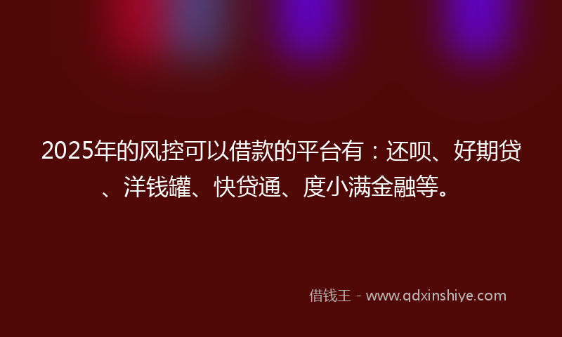 2025年的风控可以借款的平台有：还呗、好期贷、洋钱罐、快贷通、度小满金融等。