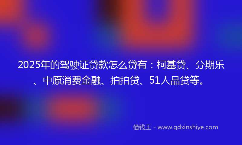 2025年的驾驶证贷款怎么贷有：柯基贷、分期乐、中原消费金融、拍拍贷、51人品贷等。