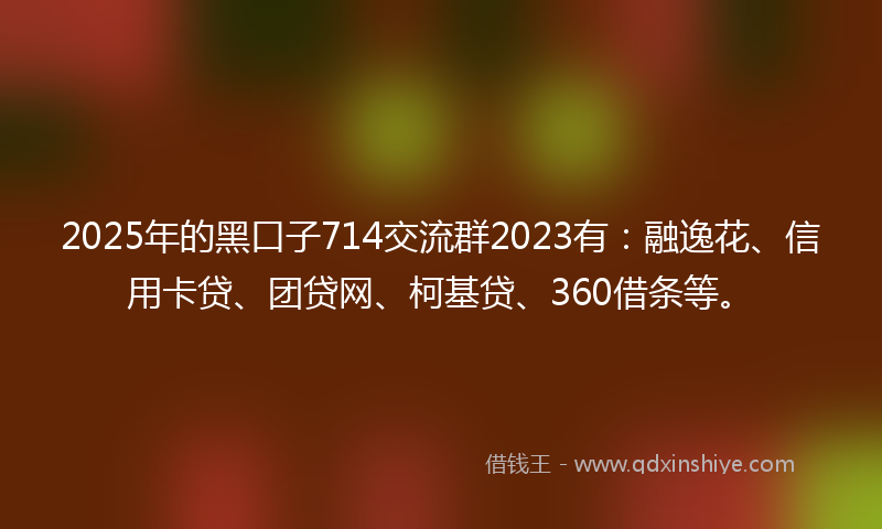 2025年的黑口子714交流群2023有：融逸花、信用卡贷、团贷网、柯基贷、360借条等。
