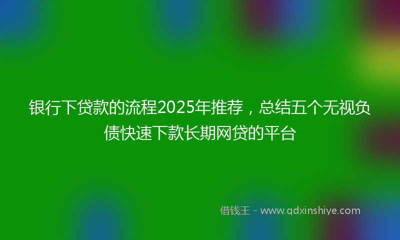 银行下贷款的流程2025年推荐，总结五个无视负债快速下款长期网贷的平台