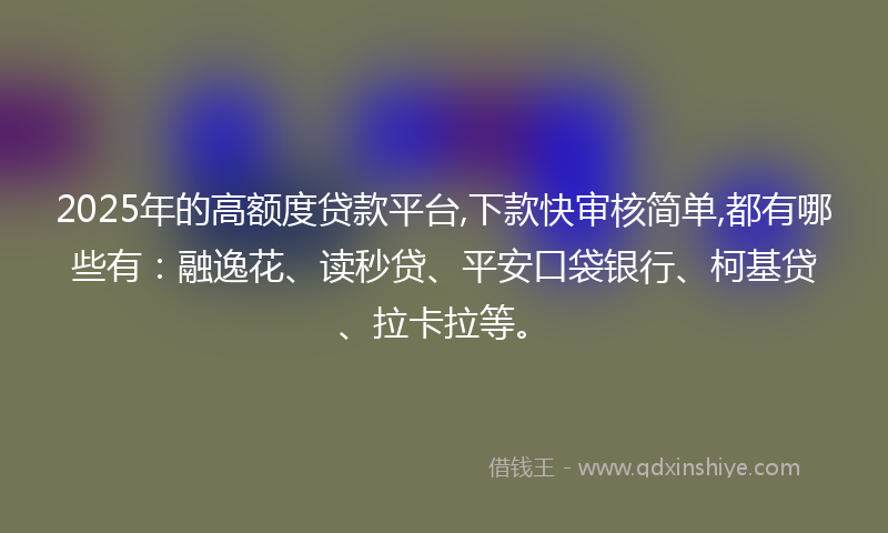 2025年的高额度贷款平台,下款快审核简单,都有哪些有：融逸花、读秒贷、平安口袋银行、柯基贷、拉卡拉等。
