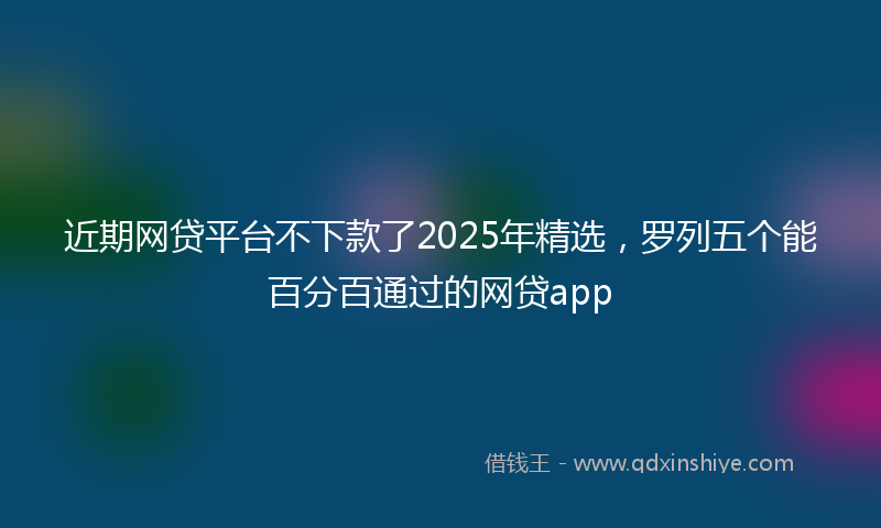近期网贷平台不下款了2025年精选，罗列五个能百分百通过的网贷app