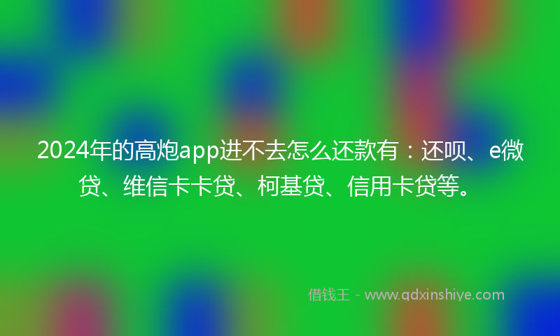 2024年的高炮app进不去怎么还款有：还呗、e微贷、维信卡卡贷、柯基贷、信用卡贷等。