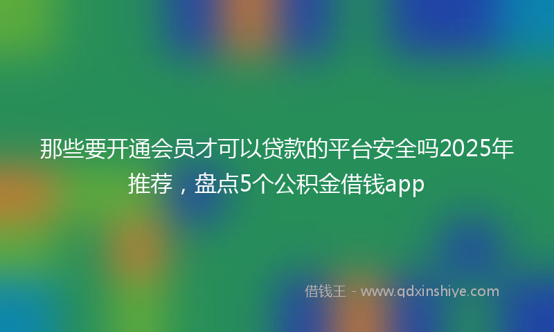 那些要开通会员才可以贷款的平台安全吗2025年推荐，盘点5个公积金借钱app