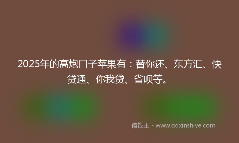 2025年的高炮口子苹果有：替你还、东方汇、快贷通、你我贷、省呗等。