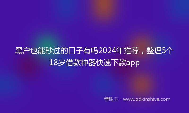 黑户也能秒过的口子有吗2024年推荐，整理5个18岁借款神器快速下款app