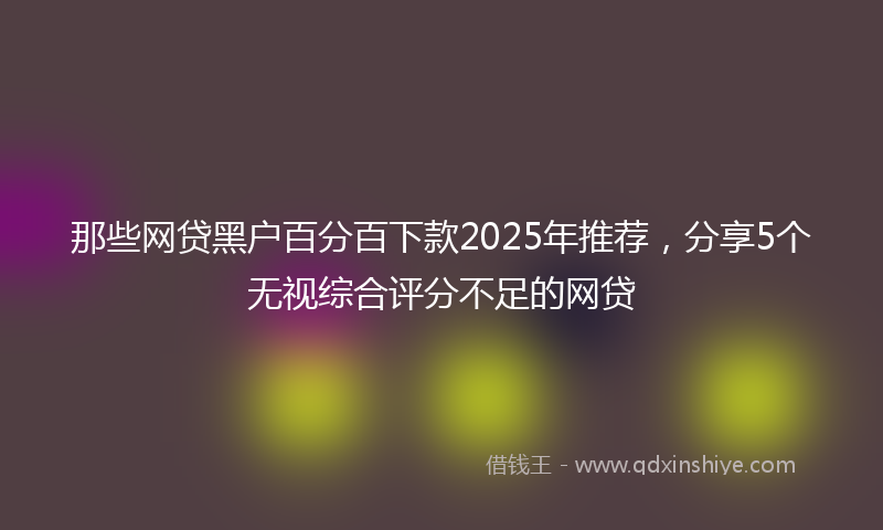 那些网贷黑户百分百下款2025年推荐，分享5个无视综合评分不足的网贷