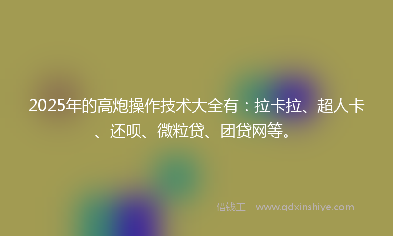 2025年的高炮操作技术大全有：拉卡拉、超人卡、还呗、微粒贷、团贷网等。