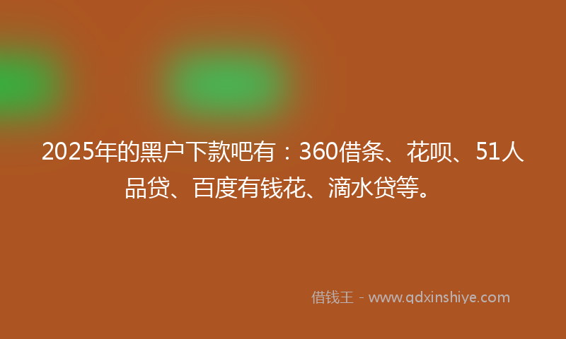 2025年的黑户下款吧有：360借条、花呗、51人品贷、百度有钱花、滴水贷等。