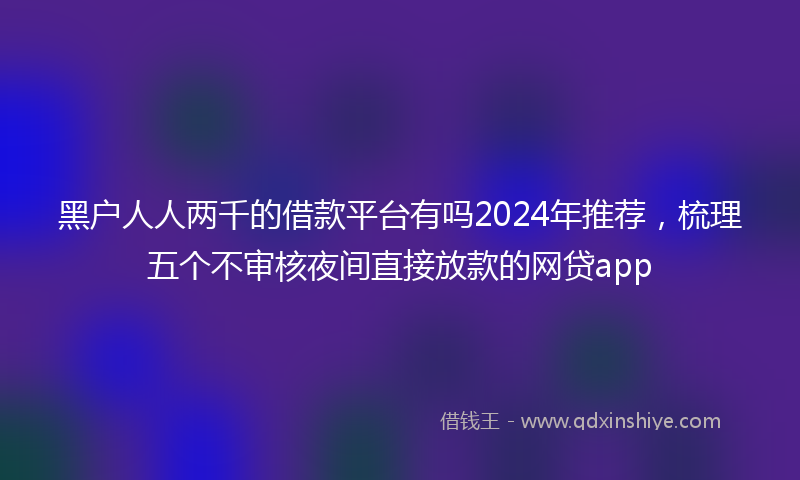 黑户人人两千的借款平台有吗2024年推荐，梳理五个不审核夜间直接放款的网贷app