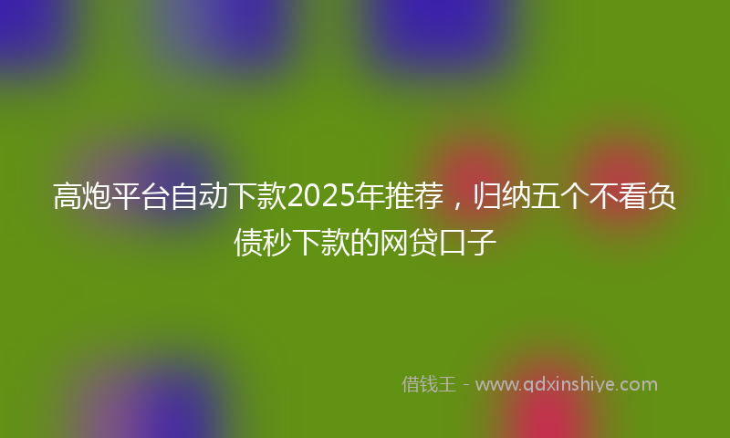 高炮平台自动下款2025年推荐，归纳五个不看负债秒下款的网贷口子