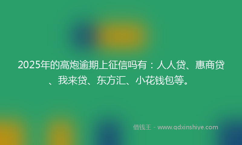 2025年的高炮逾期上征信吗有：人人贷、惠商贷、我来贷、东方汇、小花钱包等。