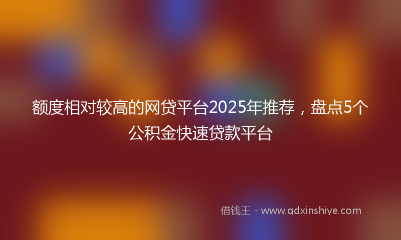 额度相对较高的网贷平台2025年推荐，盘点5个公积金快速贷款平台