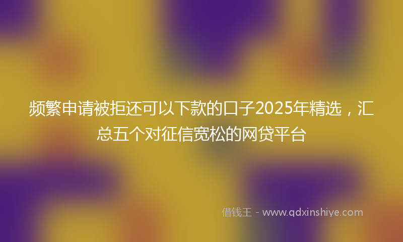 频繁申请被拒还可以下款的口子2025年精选，汇总五个对征信宽松的网贷平台
