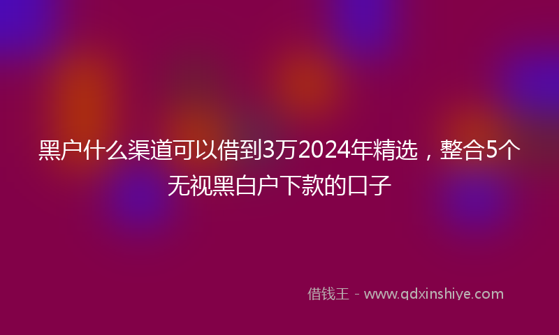 黑户什么渠道可以借到3万2024年精选，整合5个无视黑白户下款的口子