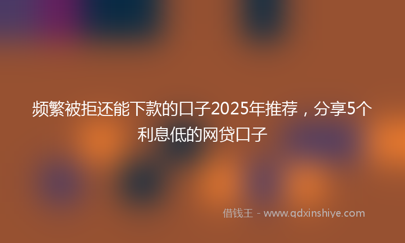 频繁被拒还能下款的口子2025年推荐，分享5个利息低的网贷口子