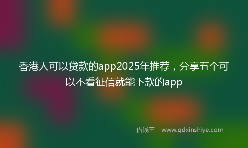 香港人可以贷款的app2025年推荐，分享五个可以不看征信就能下款的app